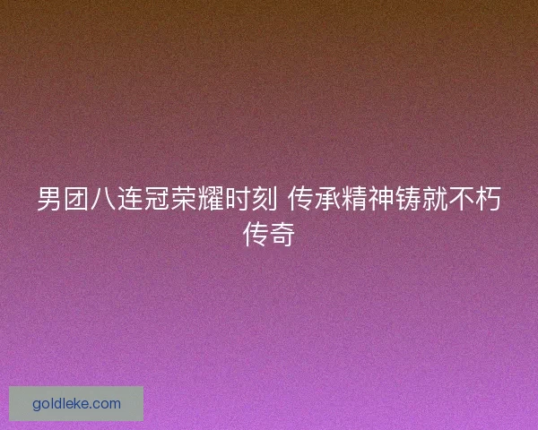 男团八连冠荣耀时刻 传承精神铸就不朽传奇
