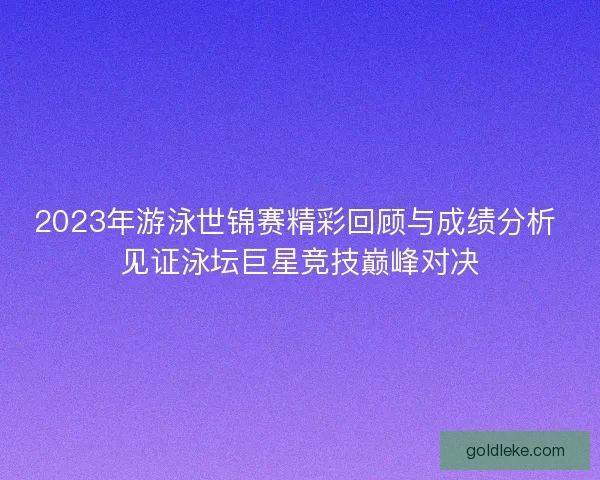 2023年游泳世锦赛精彩回顾与成绩分析 见证泳坛巨星竞技巅峰对决