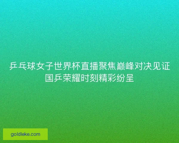乒乓球女子世界杯直播聚焦巅峰对决见证国乒荣耀时刻精彩纷呈