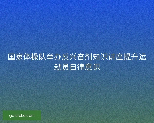 国家体操队举办反兴奋剂知识讲座提升运动员自律意识