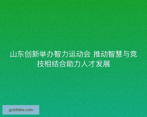 山东创新举办智力运动会 推动智慧与竞技相结合助力人才发展