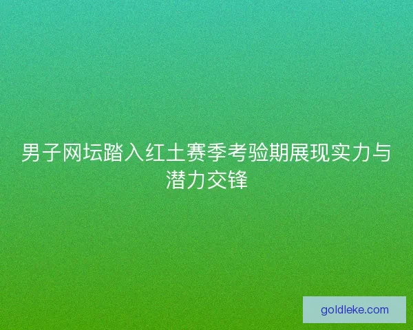 男子网坛踏入红土赛季考验期展现实力与潜力交锋