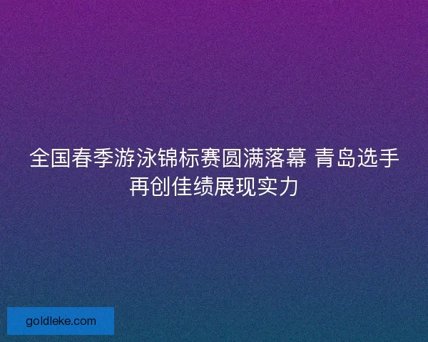 全国春季游泳锦标赛圆满落幕 青岛选手再创佳绩展现实力