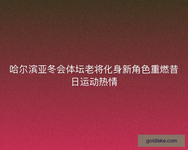 哈尔滨亚冬会体坛老将化身新角色重燃昔日运动热情