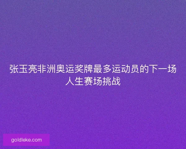 张玉亮非洲奥运奖牌最多运动员的下一场人生赛场挑战
