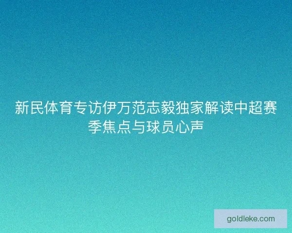 新民体育专访伊万范志毅独家解读中超赛季焦点与球员心声