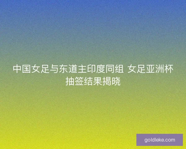 中国女足与东道主印度同组 女足亚洲杯抽签结果揭晓 中国女足与东道主印度同组 女足亚洲杯抽签结果揭晓