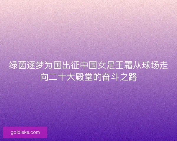 绿茵逐梦为国出征中国女足王霜从球场走向二十大殿堂的奋斗之路
