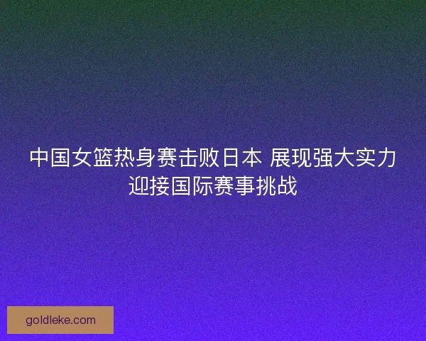 中国女篮热身赛击败日本 展现强大实力迎接国际赛事挑战 中国女篮热身赛击败日本 展现强大实力迎接国际赛事挑战