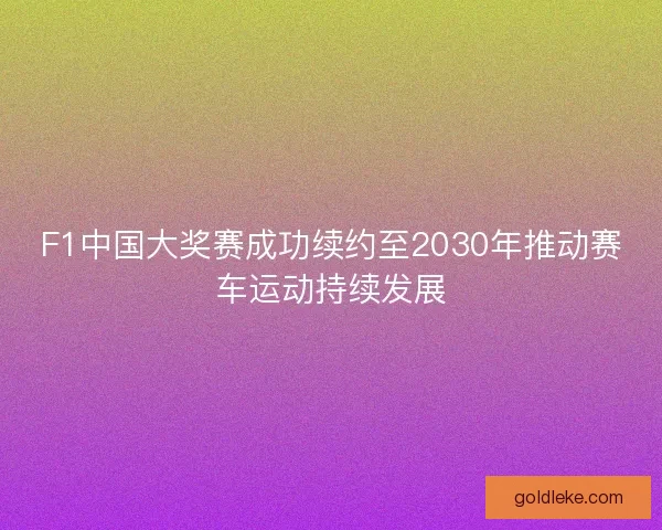 F1中国大奖赛成功续约至2030年推动赛车运动持续发展