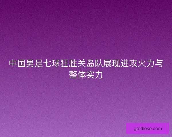 中国男足七球狂胜关岛队展现进攻火力与整体实力